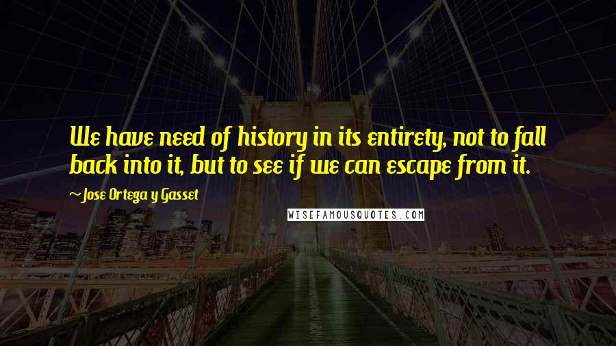 Jose Ortega Y Gasset Quotes: We have need of history in its entirety, not to fall back into it, but to see if we can escape from it.