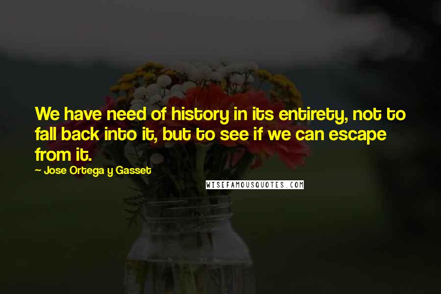 Jose Ortega Y Gasset Quotes: We have need of history in its entirety, not to fall back into it, but to see if we can escape from it.