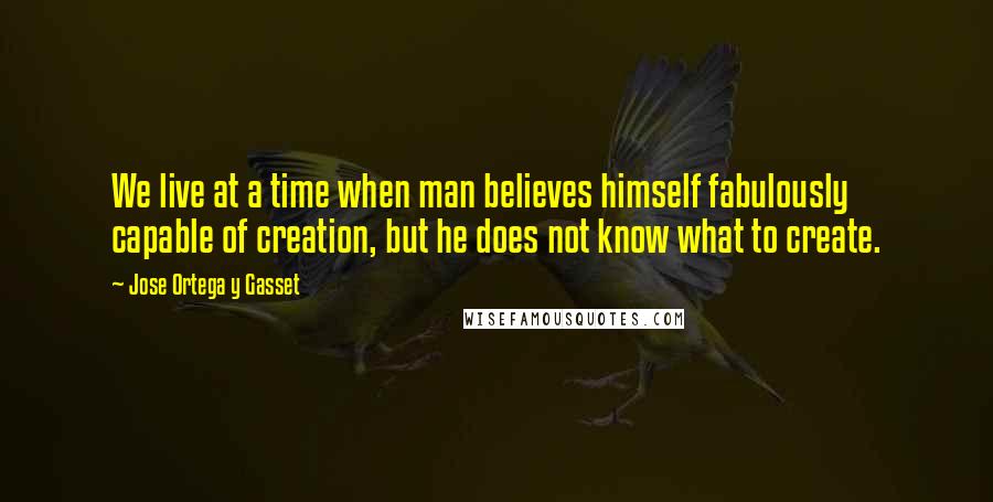 Jose Ortega Y Gasset Quotes: We live at a time when man believes himself fabulously capable of creation, but he does not know what to create.