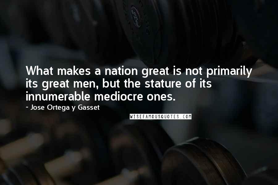 Jose Ortega Y Gasset Quotes: What makes a nation great is not primarily its great men, but the stature of its innumerable mediocre ones.