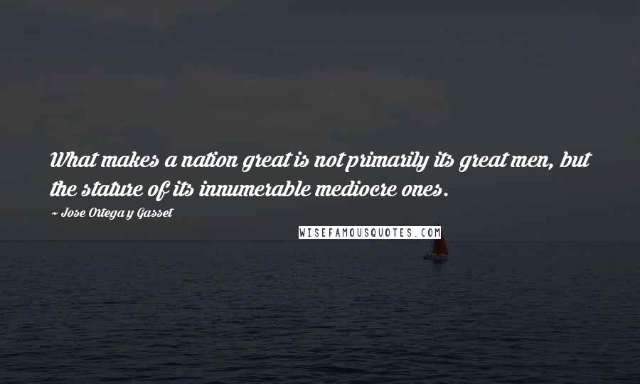 Jose Ortega Y Gasset Quotes: What makes a nation great is not primarily its great men, but the stature of its innumerable mediocre ones.