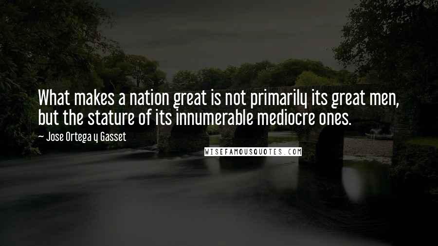 Jose Ortega Y Gasset Quotes: What makes a nation great is not primarily its great men, but the stature of its innumerable mediocre ones.