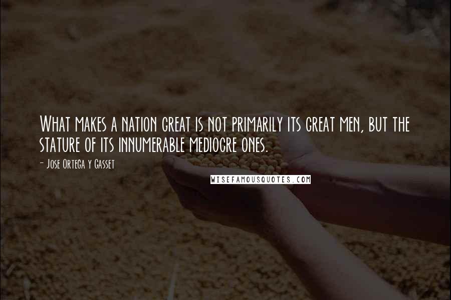 Jose Ortega Y Gasset Quotes: What makes a nation great is not primarily its great men, but the stature of its innumerable mediocre ones.