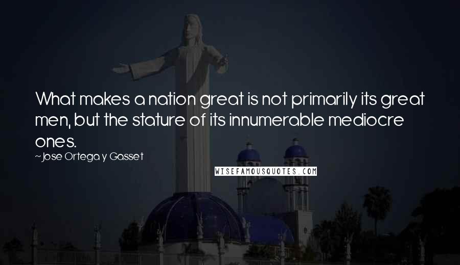 Jose Ortega Y Gasset Quotes: What makes a nation great is not primarily its great men, but the stature of its innumerable mediocre ones.