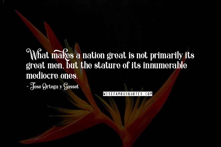 Jose Ortega Y Gasset Quotes: What makes a nation great is not primarily its great men, but the stature of its innumerable mediocre ones.
