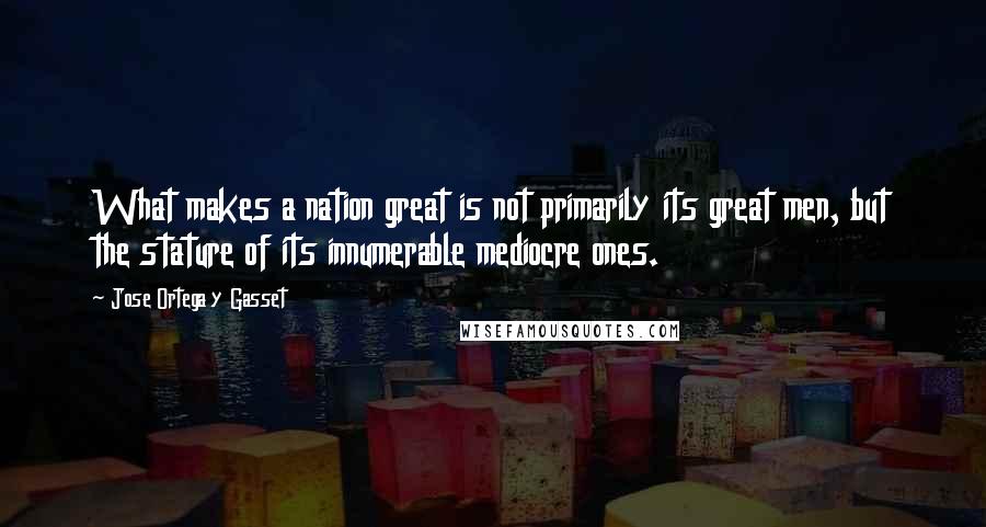 Jose Ortega Y Gasset Quotes: What makes a nation great is not primarily its great men, but the stature of its innumerable mediocre ones.