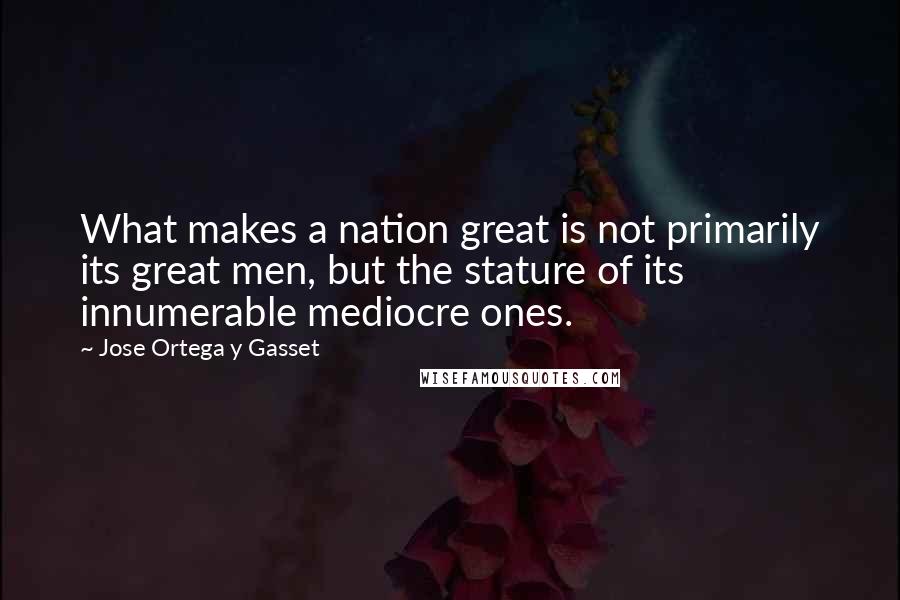 Jose Ortega Y Gasset Quotes: What makes a nation great is not primarily its great men, but the stature of its innumerable mediocre ones.