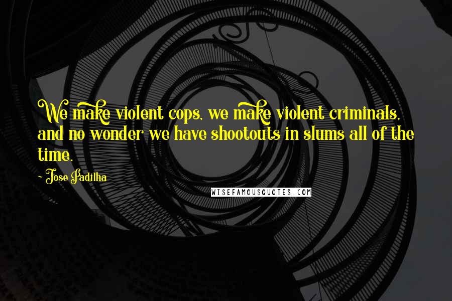 Jose Padilha Quotes: We make violent cops, we make violent criminals, and no wonder we have shootouts in slums all of the time.