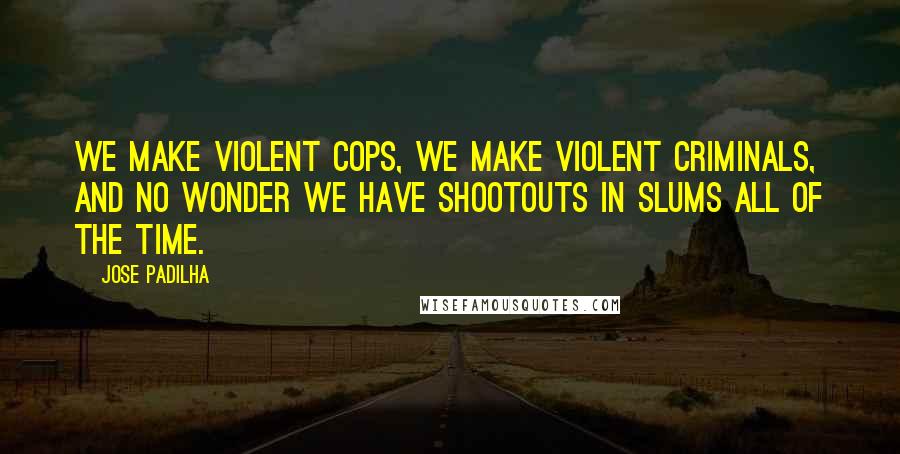 Jose Padilha Quotes: We make violent cops, we make violent criminals, and no wonder we have shootouts in slums all of the time.