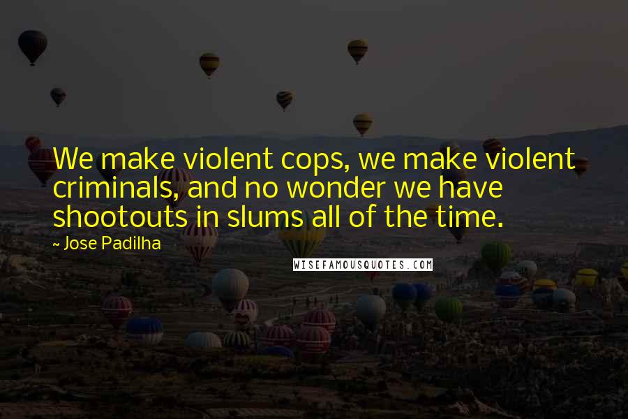 Jose Padilha Quotes: We make violent cops, we make violent criminals, and no wonder we have shootouts in slums all of the time.