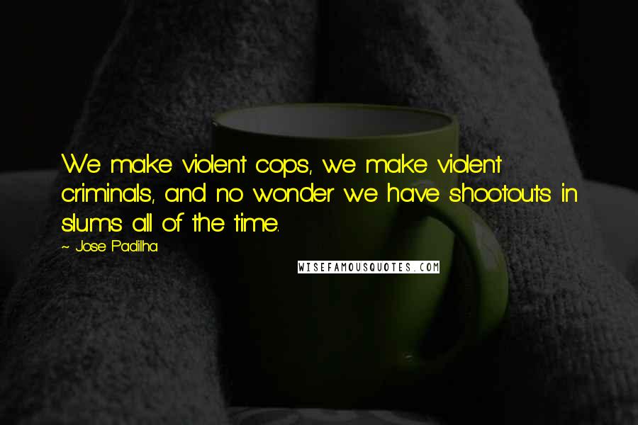 Jose Padilha Quotes: We make violent cops, we make violent criminals, and no wonder we have shootouts in slums all of the time.