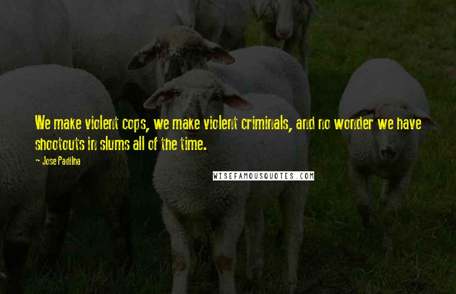 Jose Padilha Quotes: We make violent cops, we make violent criminals, and no wonder we have shootouts in slums all of the time.