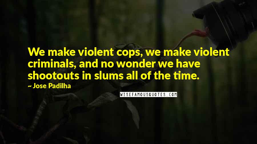 Jose Padilha Quotes: We make violent cops, we make violent criminals, and no wonder we have shootouts in slums all of the time.