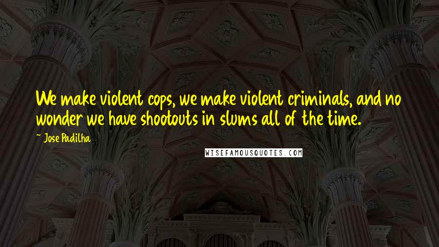 Jose Padilha Quotes: We make violent cops, we make violent criminals, and no wonder we have shootouts in slums all of the time.