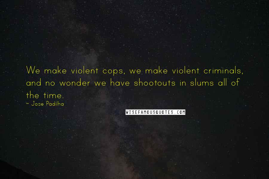 Jose Padilha Quotes: We make violent cops, we make violent criminals, and no wonder we have shootouts in slums all of the time.