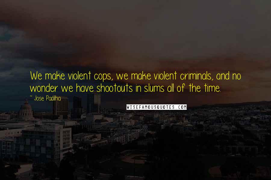 Jose Padilha Quotes: We make violent cops, we make violent criminals, and no wonder we have shootouts in slums all of the time.