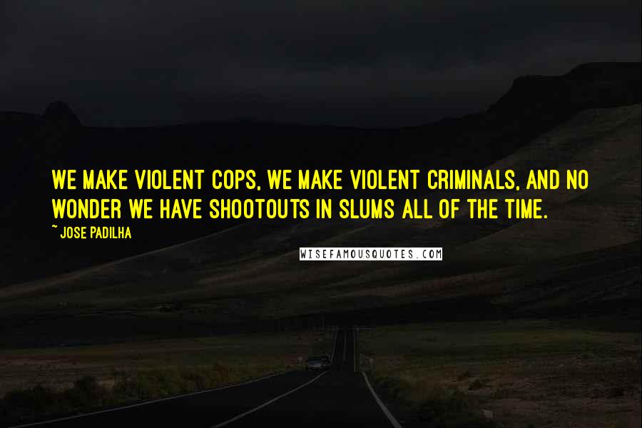 Jose Padilha Quotes: We make violent cops, we make violent criminals, and no wonder we have shootouts in slums all of the time.