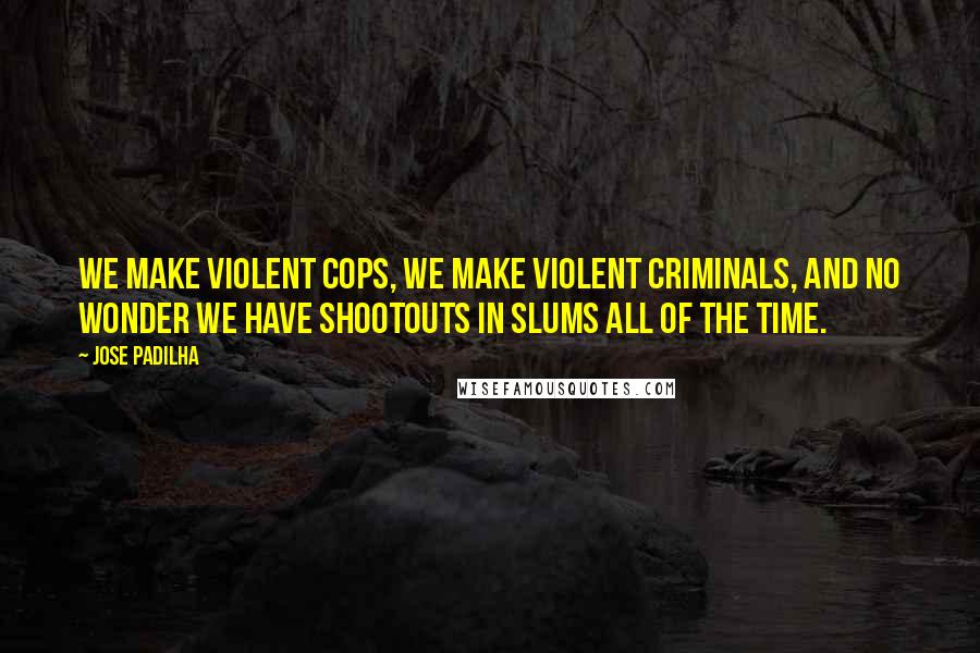 Jose Padilha Quotes: We make violent cops, we make violent criminals, and no wonder we have shootouts in slums all of the time.