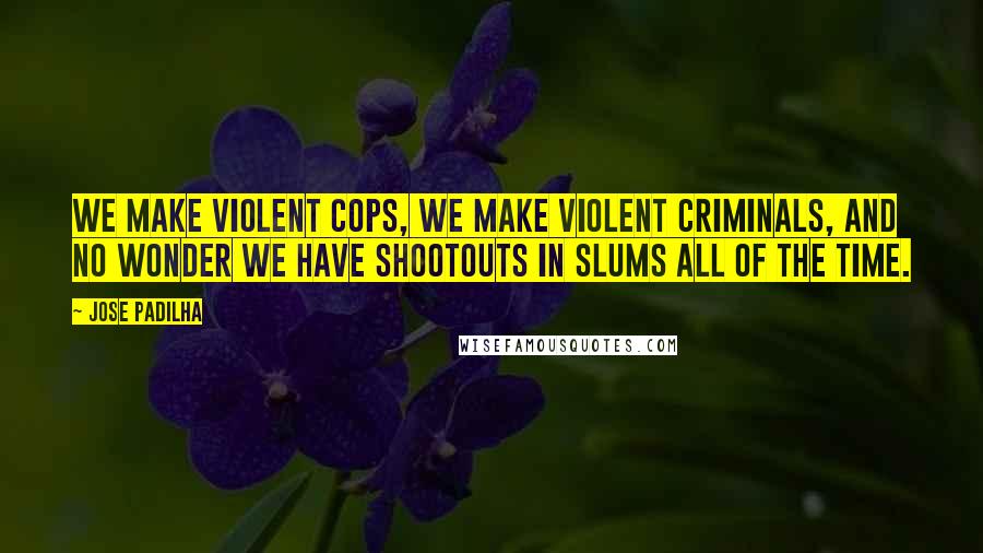 Jose Padilha Quotes: We make violent cops, we make violent criminals, and no wonder we have shootouts in slums all of the time.