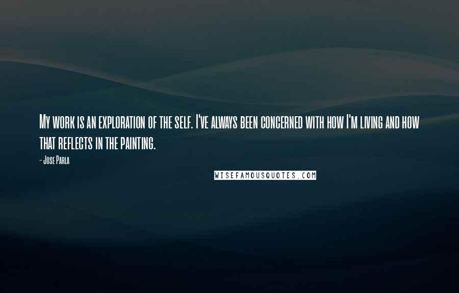 Jose Parla Quotes: My work is an exploration of the self. I've always been concerned with how I'm living and how that reflects in the painting.