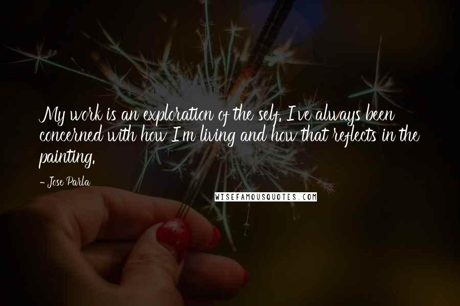 Jose Parla Quotes: My work is an exploration of the self. I've always been concerned with how I'm living and how that reflects in the painting.