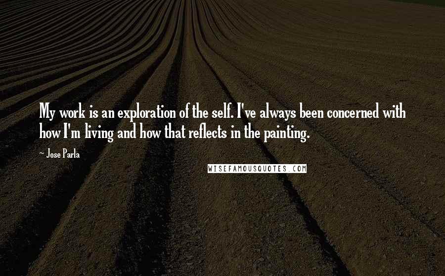 Jose Parla Quotes: My work is an exploration of the self. I've always been concerned with how I'm living and how that reflects in the painting.