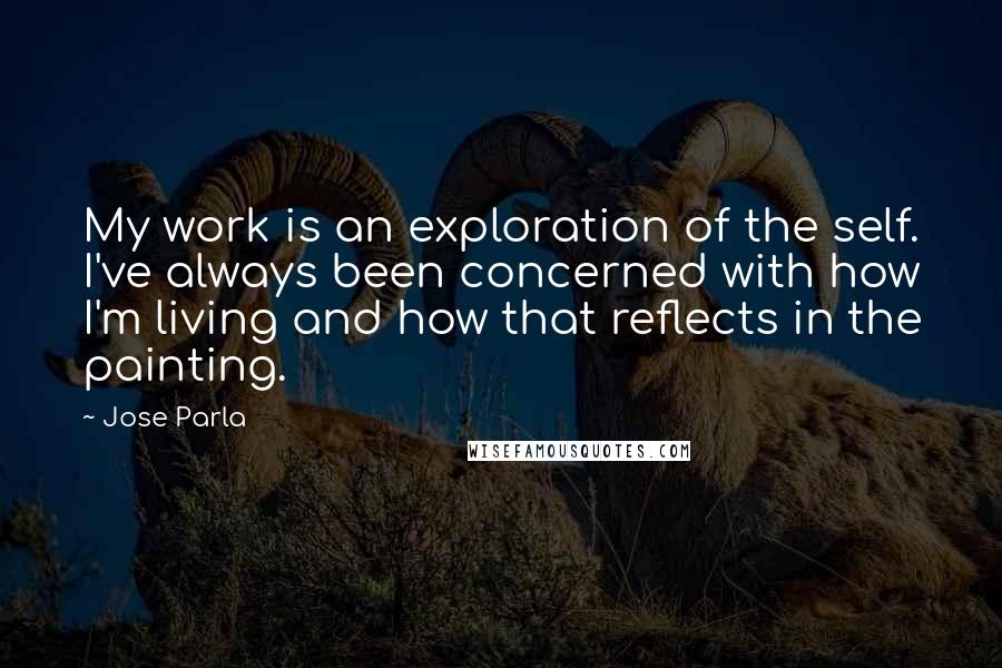 Jose Parla Quotes: My work is an exploration of the self. I've always been concerned with how I'm living and how that reflects in the painting.