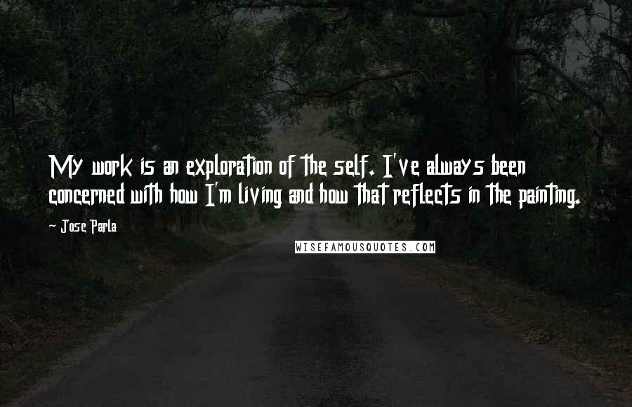 Jose Parla Quotes: My work is an exploration of the self. I've always been concerned with how I'm living and how that reflects in the painting.