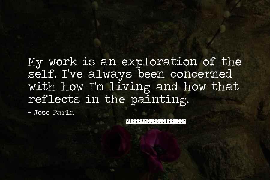 Jose Parla Quotes: My work is an exploration of the self. I've always been concerned with how I'm living and how that reflects in the painting.