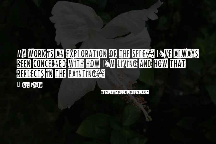 Jose Parla Quotes: My work is an exploration of the self. I've always been concerned with how I'm living and how that reflects in the painting.