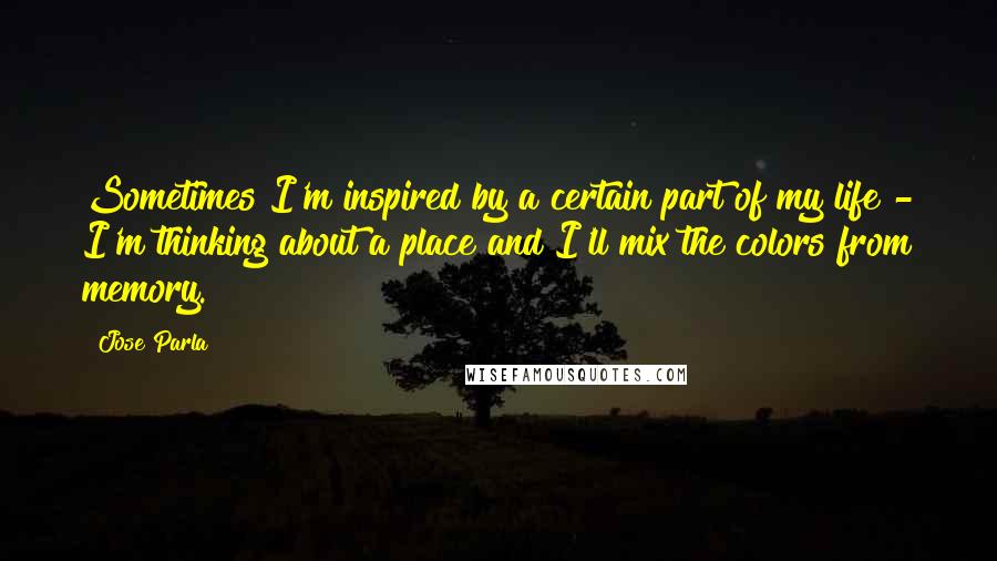 Jose Parla Quotes: Sometimes I'm inspired by a certain part of my life - I'm thinking about a place and I'll mix the colors from memory.