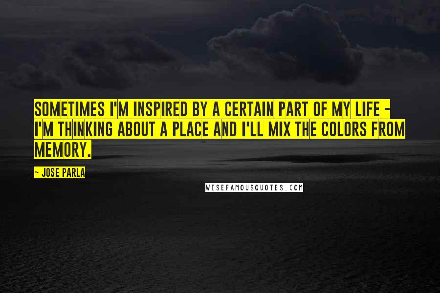 Jose Parla Quotes: Sometimes I'm inspired by a certain part of my life - I'm thinking about a place and I'll mix the colors from memory.