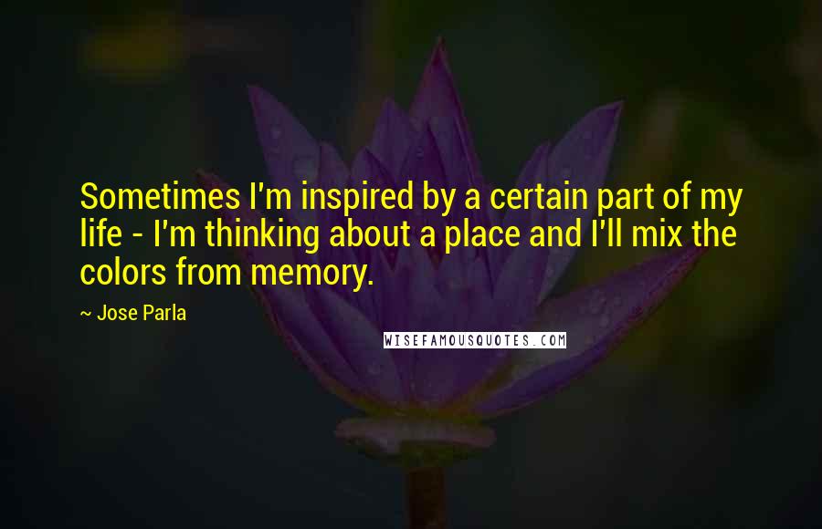 Jose Parla Quotes: Sometimes I'm inspired by a certain part of my life - I'm thinking about a place and I'll mix the colors from memory.