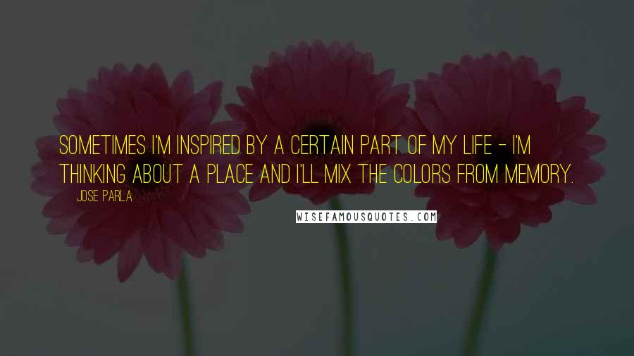 Jose Parla Quotes: Sometimes I'm inspired by a certain part of my life - I'm thinking about a place and I'll mix the colors from memory.