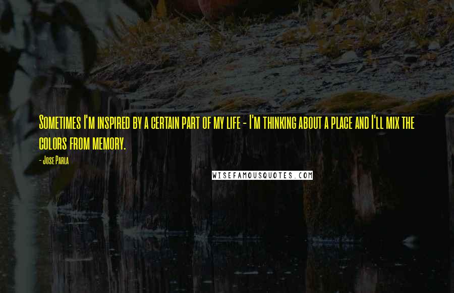 Jose Parla Quotes: Sometimes I'm inspired by a certain part of my life - I'm thinking about a place and I'll mix the colors from memory.