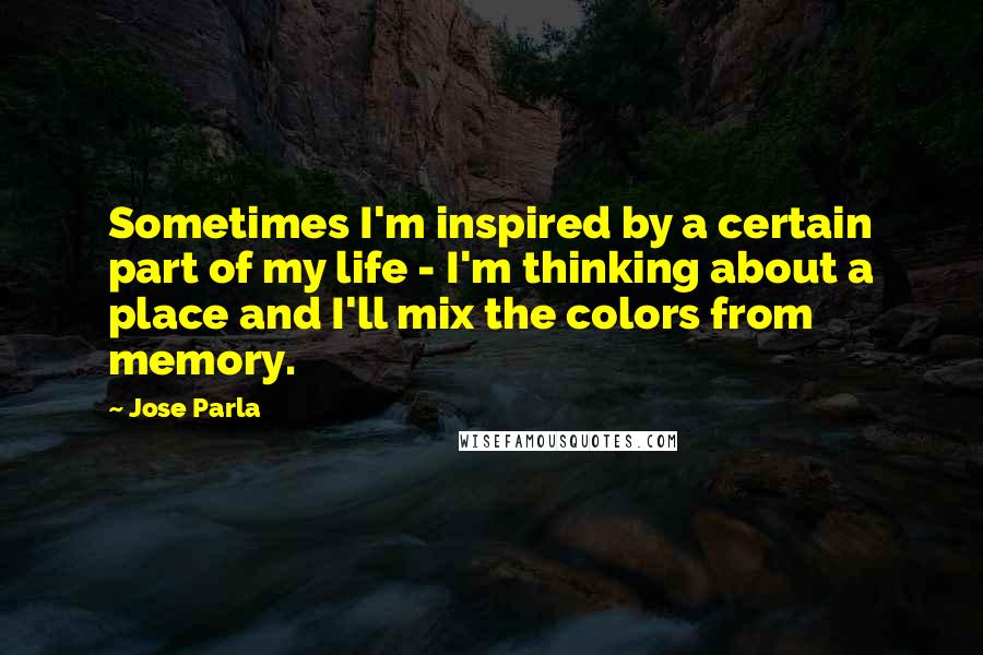 Jose Parla Quotes: Sometimes I'm inspired by a certain part of my life - I'm thinking about a place and I'll mix the colors from memory.