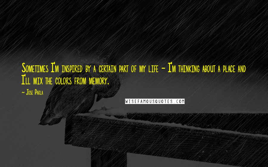 Jose Parla Quotes: Sometimes I'm inspired by a certain part of my life - I'm thinking about a place and I'll mix the colors from memory.