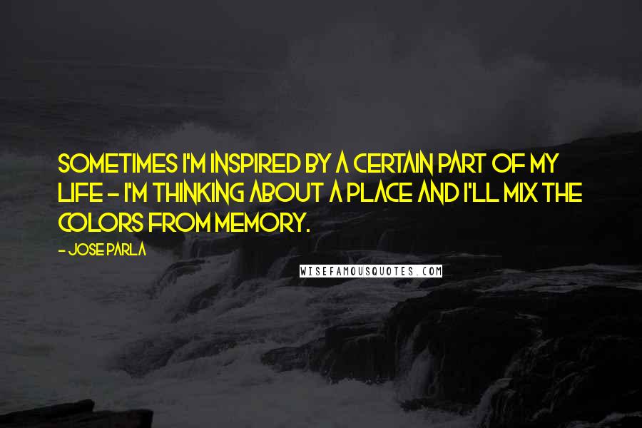 Jose Parla Quotes: Sometimes I'm inspired by a certain part of my life - I'm thinking about a place and I'll mix the colors from memory.