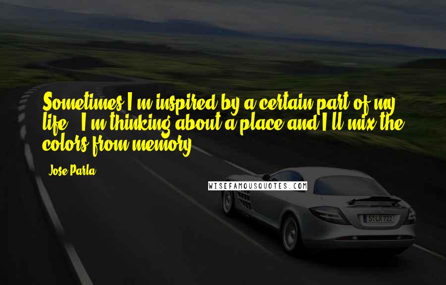 Jose Parla Quotes: Sometimes I'm inspired by a certain part of my life - I'm thinking about a place and I'll mix the colors from memory.