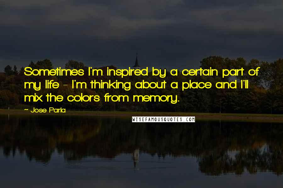 Jose Parla Quotes: Sometimes I'm inspired by a certain part of my life - I'm thinking about a place and I'll mix the colors from memory.