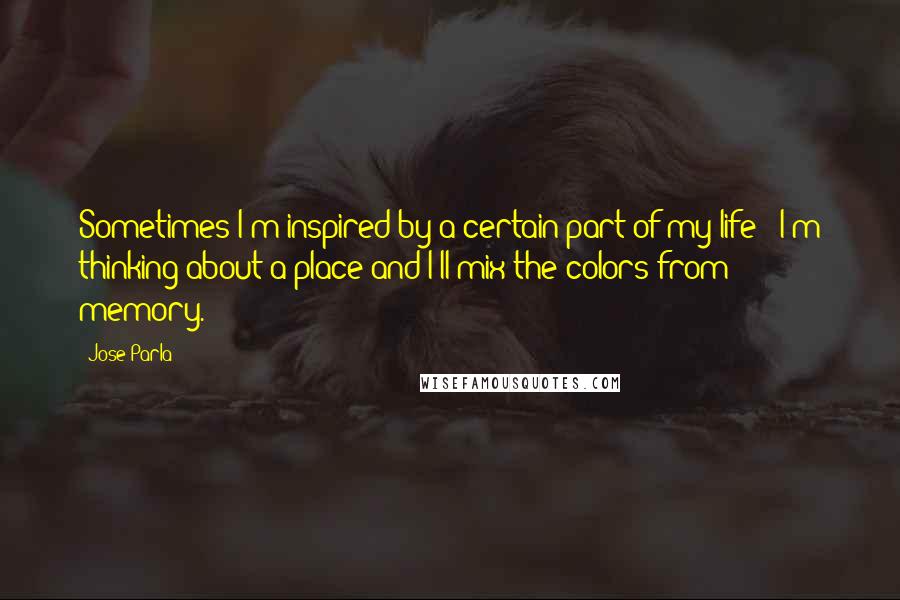Jose Parla Quotes: Sometimes I'm inspired by a certain part of my life - I'm thinking about a place and I'll mix the colors from memory.