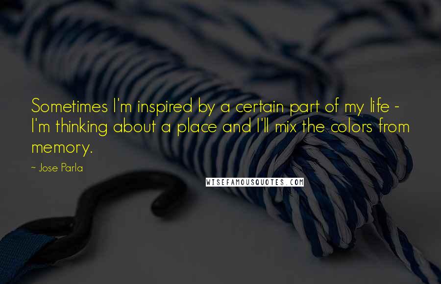 Jose Parla Quotes: Sometimes I'm inspired by a certain part of my life - I'm thinking about a place and I'll mix the colors from memory.