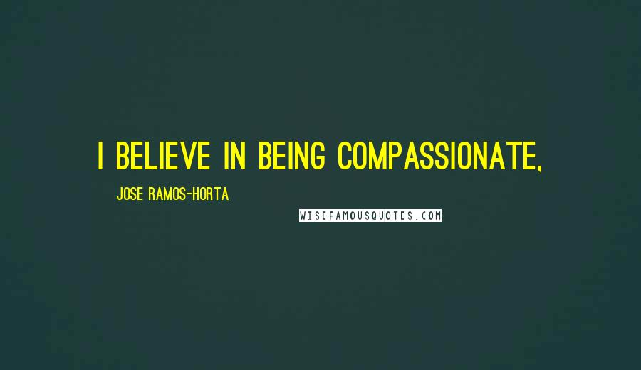 Jose Ramos-Horta Quotes: I believe in being compassionate,