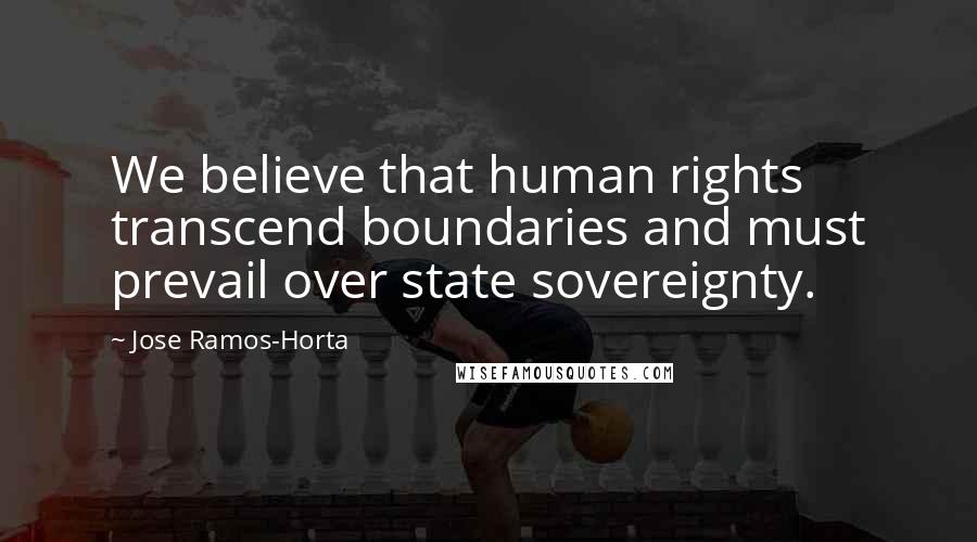 Jose Ramos-Horta Quotes: We believe that human rights transcend boundaries and must prevail over state sovereignty.