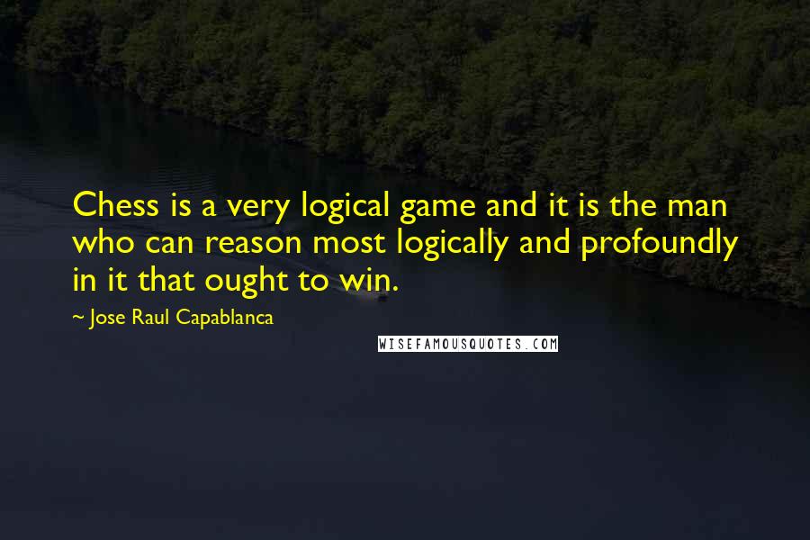 Jose Raul Capablanca Quotes: Chess is a very logical game and it is the man who can reason most logically and profoundly in it that ought to win.