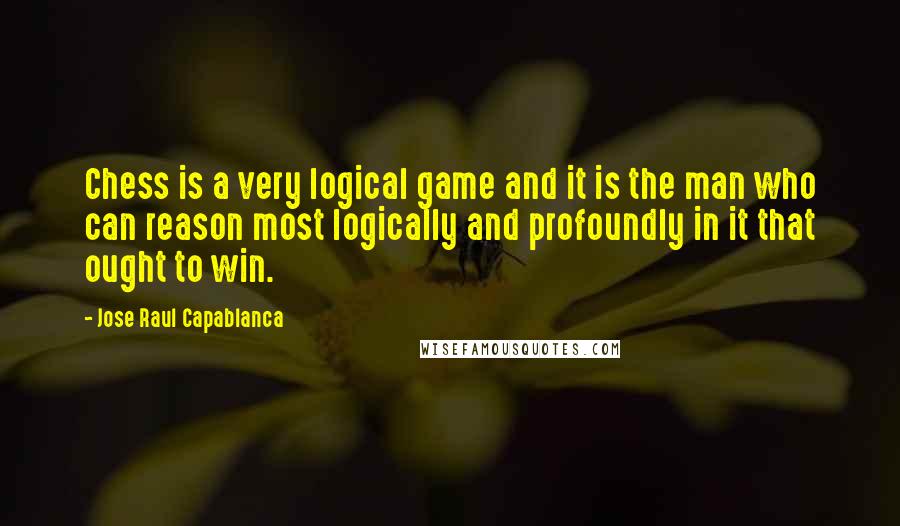 Jose Raul Capablanca Quotes: Chess is a very logical game and it is the man who can reason most logically and profoundly in it that ought to win.