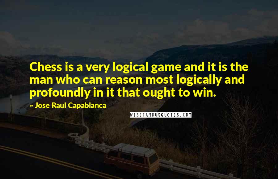 Jose Raul Capablanca Quotes: Chess is a very logical game and it is the man who can reason most logically and profoundly in it that ought to win.