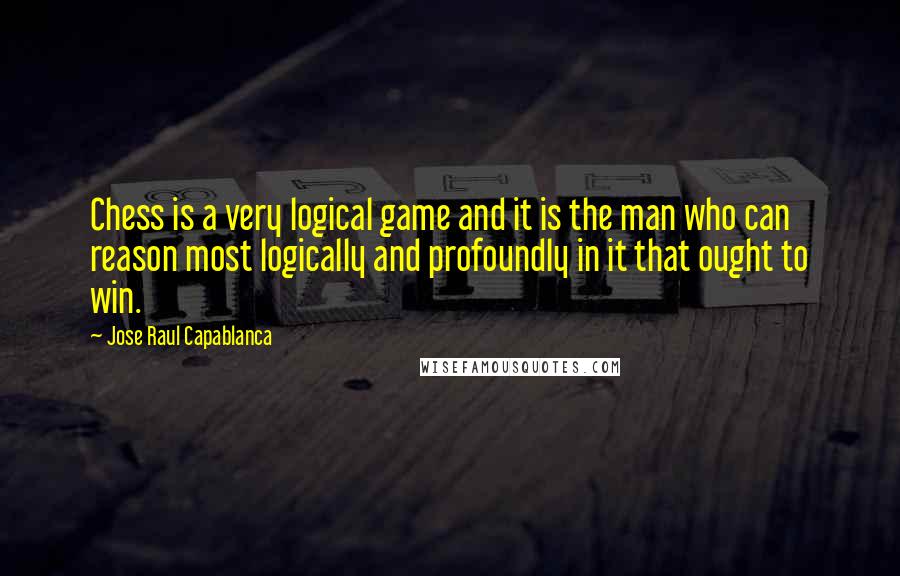 Jose Raul Capablanca Quotes: Chess is a very logical game and it is the man who can reason most logically and profoundly in it that ought to win.