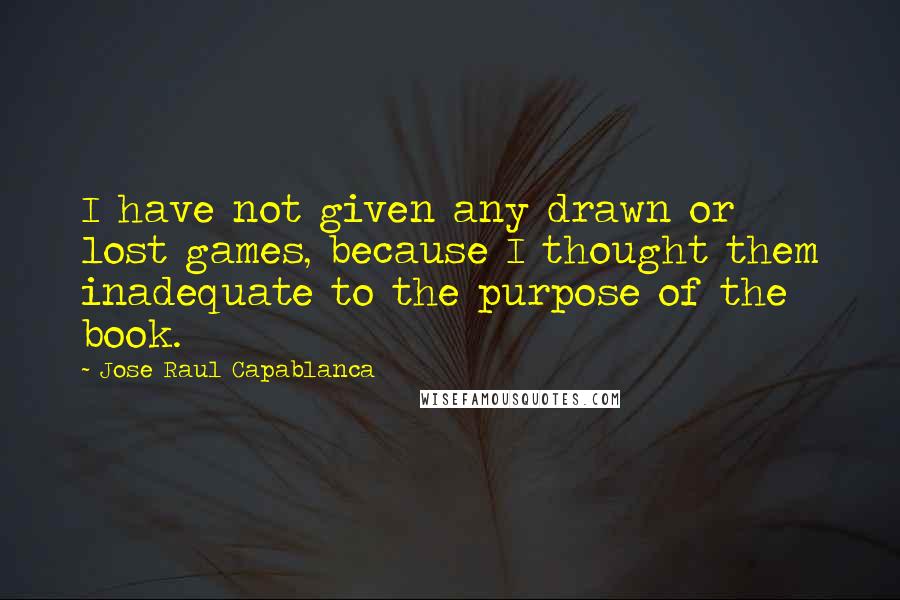 Jose Raul Capablanca Quotes: I have not given any drawn or lost games, because I thought them inadequate to the purpose of the book.