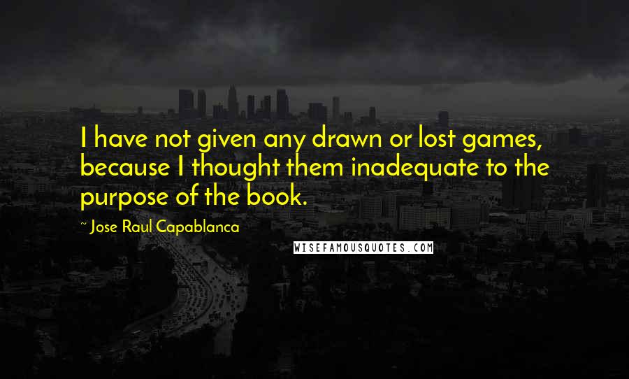 Jose Raul Capablanca Quotes: I have not given any drawn or lost games, because I thought them inadequate to the purpose of the book.